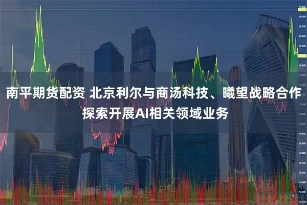 南平期货配资 北京利尔与商汤科技、曦望战略合作 探索开展AI相关领域业务