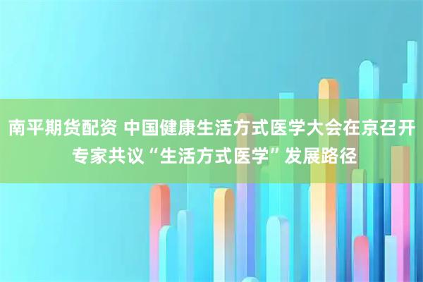 南平期货配资 中国健康生活方式医学大会在京召开 专家共议“生活方式医学”发展路径