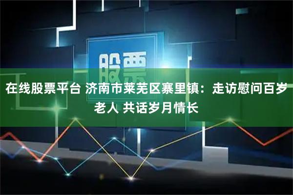 在线股票平台 济南市莱芜区寨里镇：走访慰问百岁老人 共话岁月情长