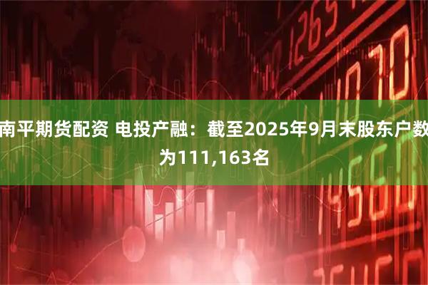 南平期货配资 电投产融：截至2025年9月末股东户数为111,163名