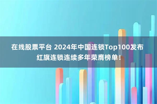 在线股票平台 2024年中国连锁Top100发布 红旗连锁连续多年荣膺榜单！