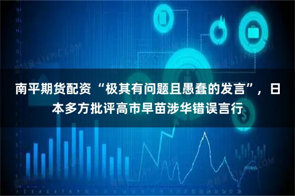 南平期货配资 “极其有问题且愚蠢的发言”，日本多方批评高市早苗涉华错误言行