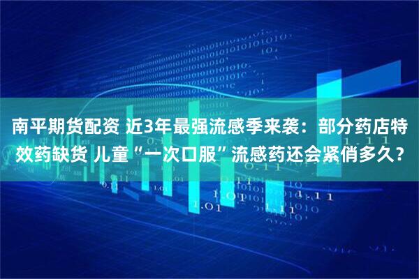 南平期货配资 近3年最强流感季来袭：部分药店特效药缺货 儿童“一次口服”流感药还会紧俏多久？