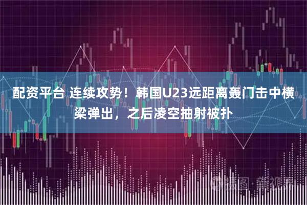 配资平台 连续攻势！韩国U23远距离轰门击中横梁弹出，之后凌空抽射被扑