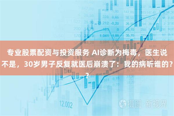专业股票配资与投资服务 AI诊断为梅毒，医生说不是，30岁男子反复就医后崩溃了：我的病听谁的？