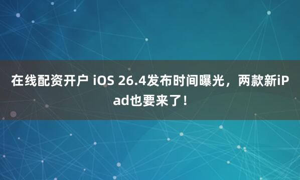 在线配资开户 iOS 26.4发布时间曝光，两款新iPad也要来了！