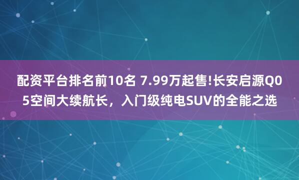 配资平台排名前10名 7.99万起售!长安启源Q05空间大续航长，入门级纯电SUV的全能之选