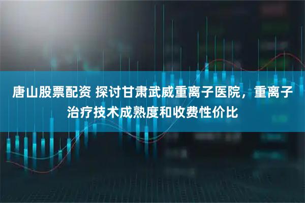 唐山股票配资 探讨甘肃武威重离子医院，重离子治疗技术成熟度和收费性价比