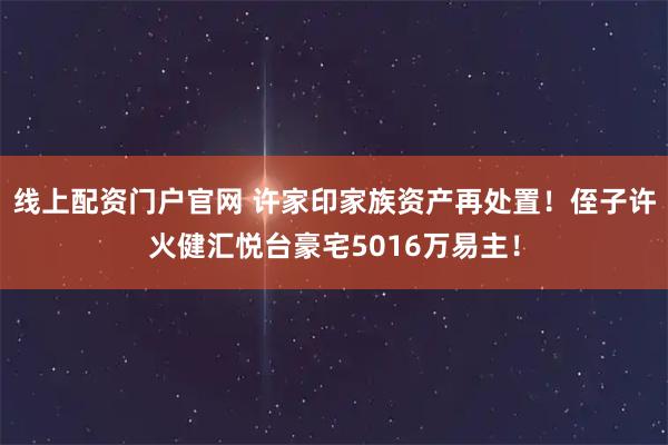 线上配资门户官网 许家印家族资产再处置！侄子许火健汇悦台豪宅5016万易主！