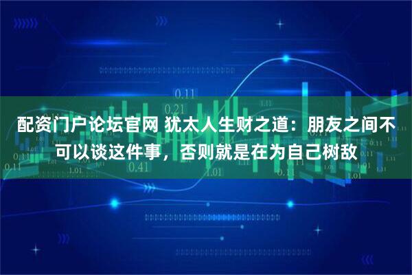 配资门户论坛官网 犹太人生财之道：朋友之间不可以谈这件事，否则就是在为自己树敌