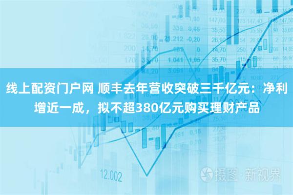 线上配资门户网 顺丰去年营收突破三千亿元：净利增近一成，拟不超380亿元购买理财产品