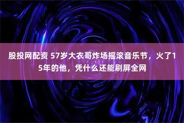 股投网配资 57岁大衣哥炸场摇滚音乐节，火了15年的他，凭什么还能刷屏全网