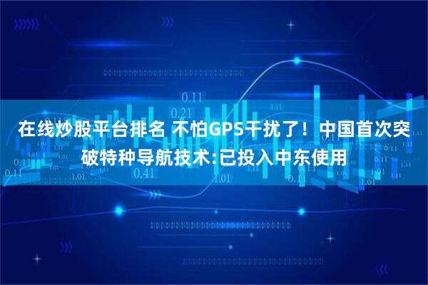 在线炒股平台排名 不怕GPS干扰了！中国首次突破特种导航技术:已投入中东使用