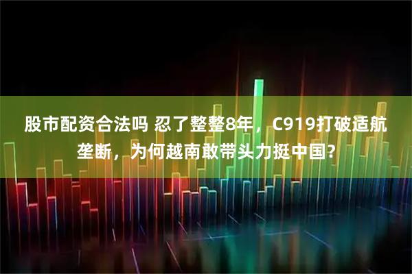 股市配资合法吗 忍了整整8年，C919打破适航垄断，为何越南敢带头力挺中国？