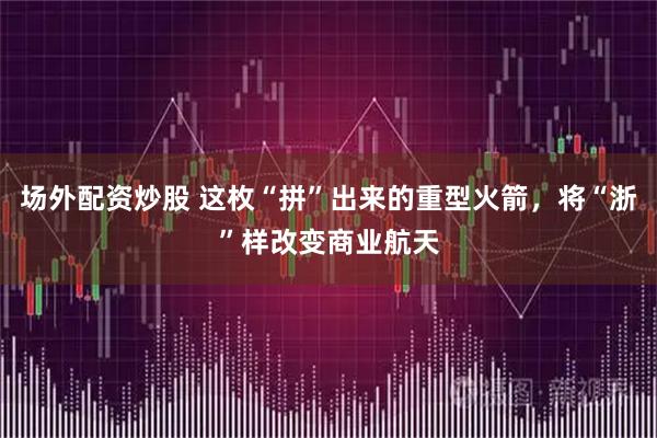 场外配资炒股 这枚“拼”出来的重型火箭，将“浙”样改变商业航天