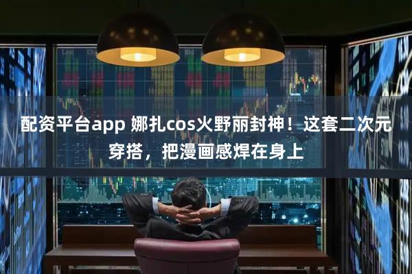 配资平台app 娜扎cos火野丽封神！这套二次元穿搭，把漫画感焊在身上
