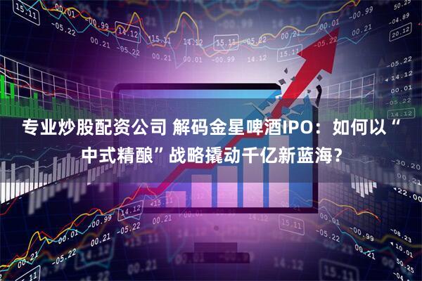 专业炒股配资公司 解码金星啤酒IPO：如何以“中式精酿”战略撬动千亿新蓝海？
