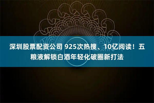 深圳股票配资公司 925次热搜、10亿阅读！五粮液解锁白酒年轻化破圈新打法