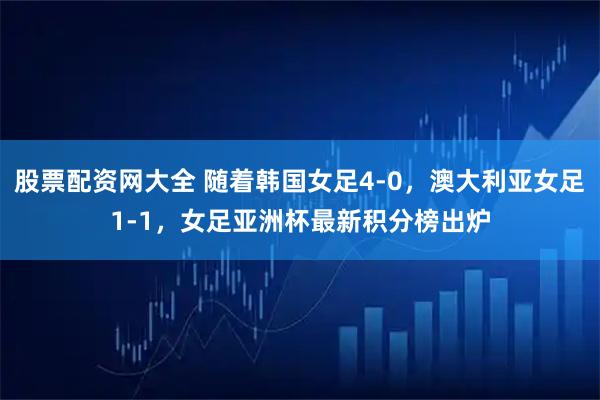 股票配资网大全 随着韩国女足4-0，澳大利亚女足1-1，女足亚洲杯最新积分榜出炉