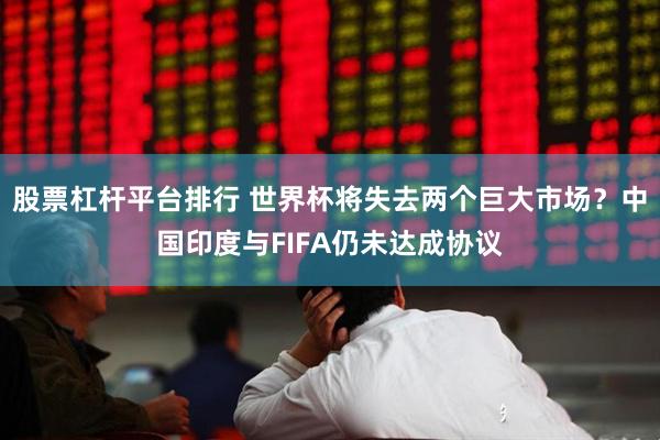股票杠杆平台排行 世界杯将失去两个巨大市场？中国印度与FIFA仍未达成协议