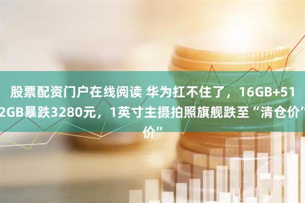 股票配资门户在线阅读 华为扛不住了，16GB+512GB暴跌3280元，1英寸主摄拍照旗舰跌至“清仓价”