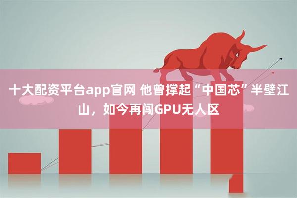 十大配资平台app官网 他曾撑起“中国芯”半壁江山，如今再闯GPU无人区
