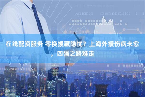 在线配资服务 零换援藏隐忧？上海外援伤病未愈，四强之路难走