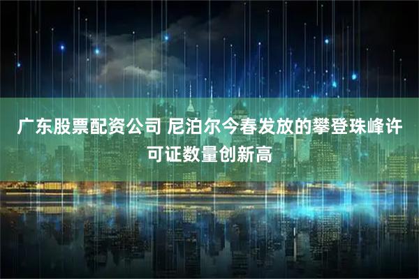 广东股票配资公司 尼泊尔今春发放的攀登珠峰许可证数量创新高