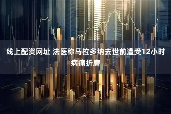 线上配资网址 法医称马拉多纳去世前遭受12小时病痛折磨