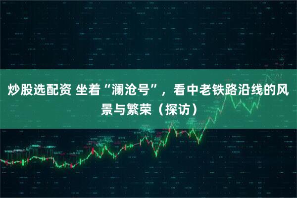 炒股选配资 坐着“澜沧号”,看中老铁路沿线的风景与繁荣(探访)