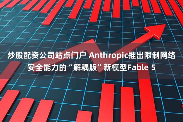炒股配资公司站点门户 Anthropic推出限制网络安全能力的“解耦版”新模型Fable 5