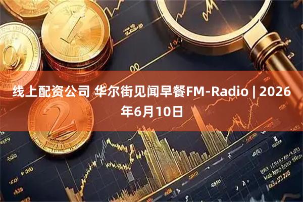 线上配资公司 华尔街见闻早餐FM-Radio | 2026年6月10日